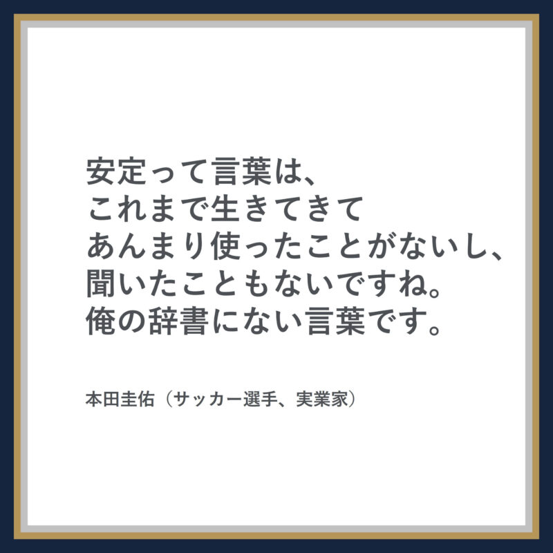 本田圭佑の名言：安定って言葉は、これまで生きてきてあんまり使ったことがないし、聞いたこともないですね。俺の辞書にない言葉です。